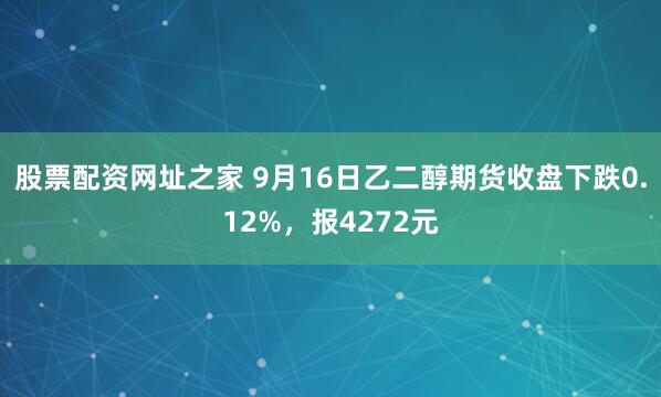 股票配资网址之家 9月16日乙二醇期货收盘下跌0.12%，报4272元