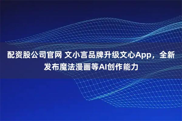 配资股公司官网 文小言品牌升级文心App，全新发布魔法漫画等AI创作能力