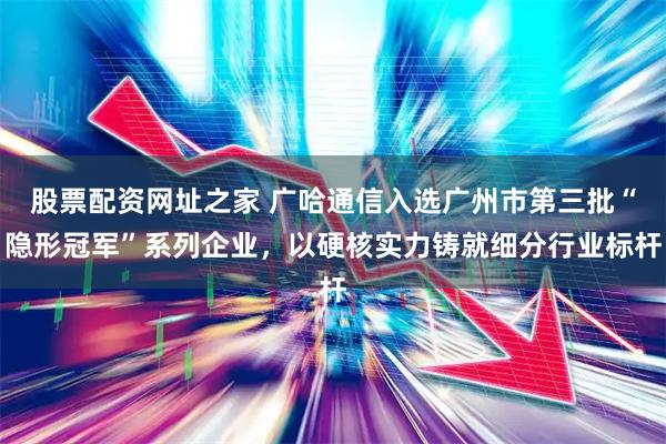 股票配资网址之家 广哈通信入选广州市第三批“隐形冠军”系列企业，以硬核实力铸就细分行业标杆