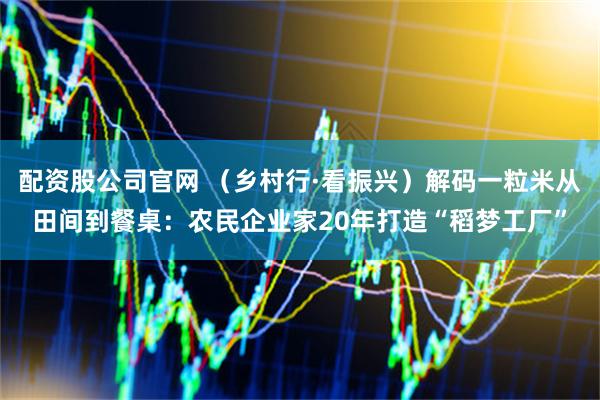 配资股公司官网 （乡村行·看振兴）解码一粒米从田间到餐桌：农民企业家20年打造“稻梦工厂”