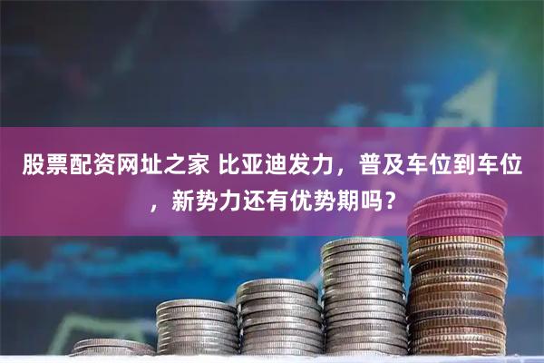 股票配资网址之家 比亚迪发力，普及车位到车位，新势力还有优势期吗？