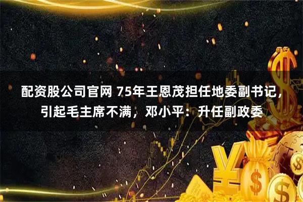 配资股公司官网 75年王恩茂担任地委副书记，引起毛主席不满，邓小平：升任副政委