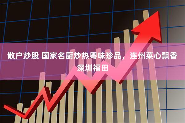 散户炒股 国家名厨炒热粤味珍品，连州菜心飘香深圳福田