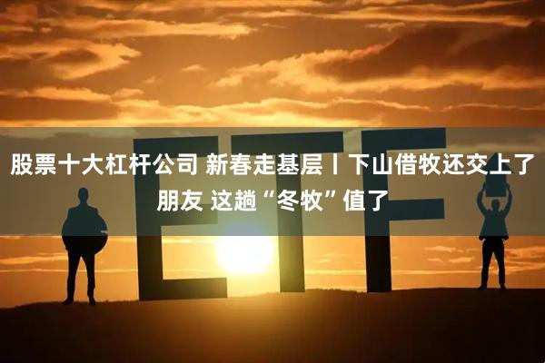 股票十大杠杆公司 新春走基层丨下山借牧还交上了朋友 这趟“冬牧”值了