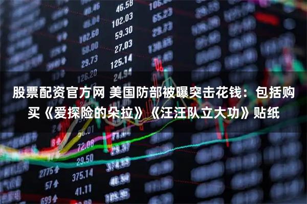 股票配资官方网 美国防部被曝突击花钱：包括购买《爱探险的朵拉》《汪汪队立大功》贴纸