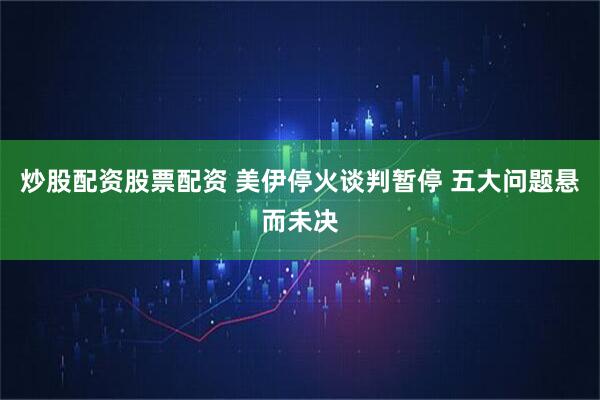 炒股配资股票配资 美伊停火谈判暂停 五大问题悬而未决