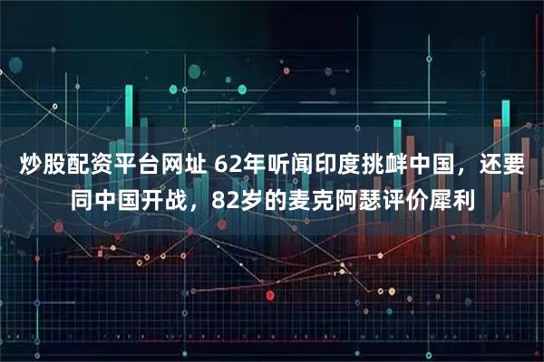 炒股配资平台网址 62年听闻印度挑衅中国，还要同中国开战，82岁的麦克阿瑟评价犀利