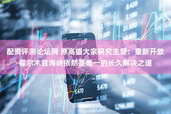 配资评测论坛网 原高盛大宗研究主管：重新开放霍尔木兹海峡依然是唯一的长久解决之道