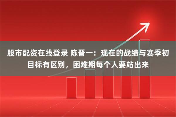股市配资在线登录 陈晋一：现在的战绩与赛季初目标有区别，困难期每个人要站出来