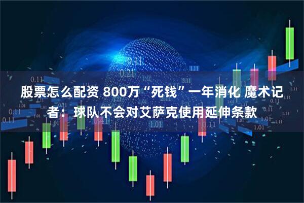 股票怎么配资 800万“死钱”一年消化 魔术记者：球队不会对艾萨克使用延伸条款