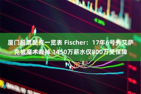 厦门股票配资一览表 Fischer:17年6号秀艾萨克被魔术裁掉 1450万薪水仅800万受保障