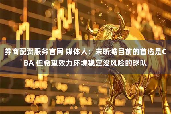 券商配资服务官网 媒体人：宋昕澔目前的首选是CBA 但希望效力环境稳定没风险的球队