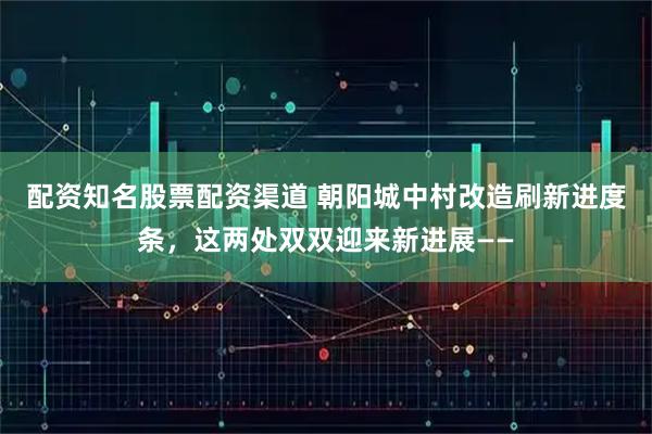 配资知名股票配资渠道 朝阳城中村改造刷新进度条，这两处双双迎来新进展——